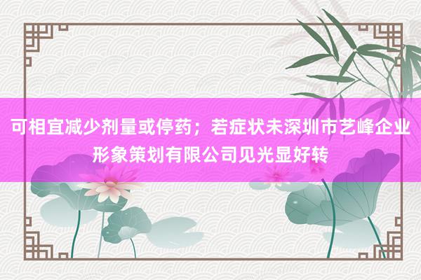 可相宜减少剂量或停药；若症状未深圳市艺峰企业形象策划有限公司见光显好转